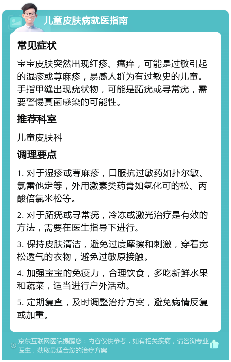 儿童皮肤病就医指南 常见症状 宝宝皮肤突然出现红疹、瘙痒，可能是过敏引起的湿疹或荨麻疹，易感人群为有过敏史的儿童。手指甲缝出现疣状物，可能是跖疣或寻常疣，需要警惕真菌感染的可能性。 推荐科室 儿童皮肤科 调理要点 1. 对于湿疹或荨麻疹，口服抗过敏药如扑尔敏、氯雷他定等，外用激素类药膏如氢化可的松、丙酸倍氯米松等。 2. 对于跖疣或寻常疣，冷冻或激光治疗是有效的方法，需要在医生指导下进行。 3. 保持皮肤清洁，避免过度摩擦和刺激，穿着宽松透气的衣物，避免过敏原接触。 4. 加强宝宝的免疫力，合理饮食，多吃新鲜水果和蔬菜，适当进行户外活动。 5. 定期复查，及时调整治疗方案，避免病情反复或加重。