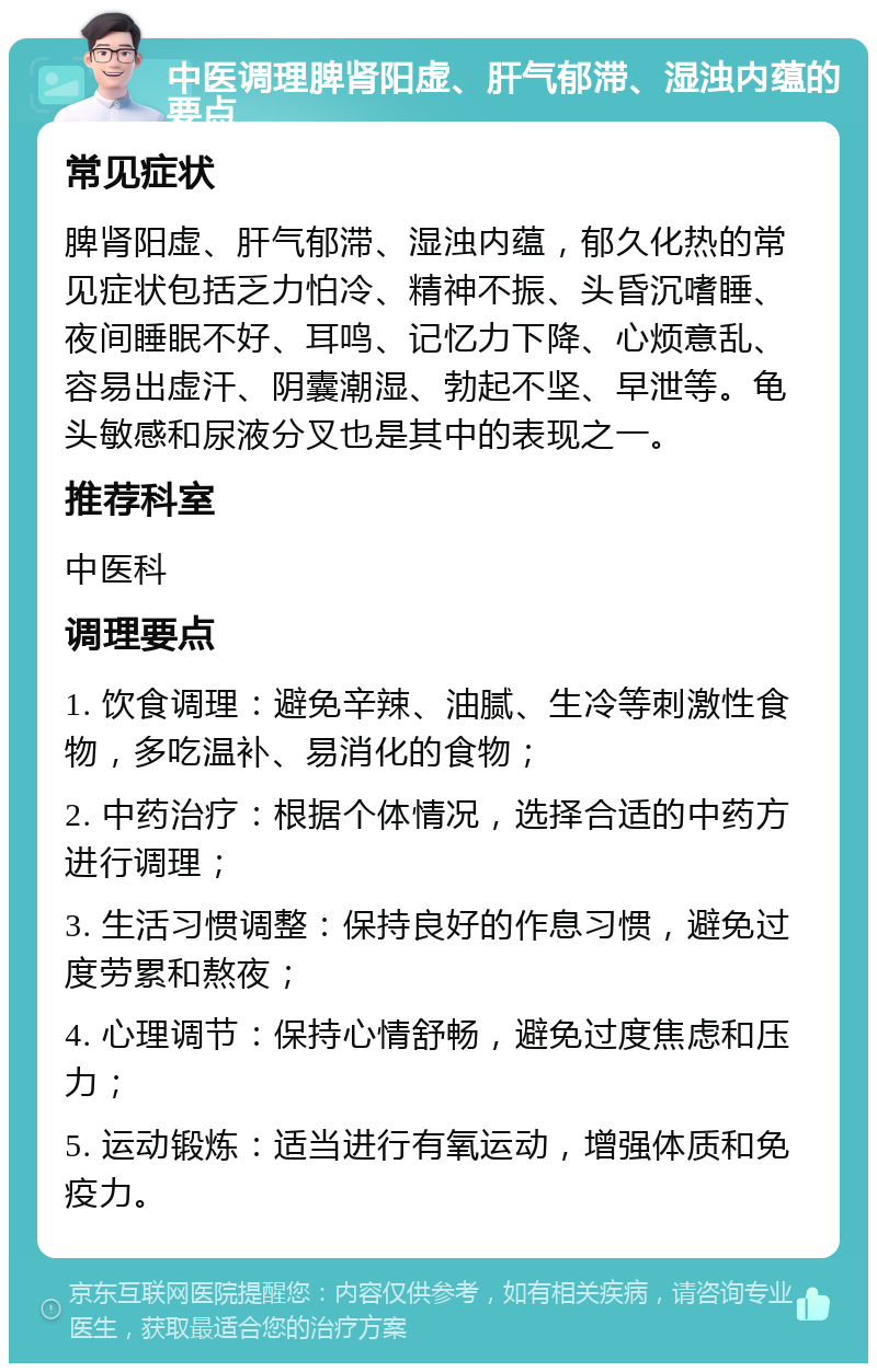 中医调理脾肾阳虚、肝气郁滞、湿浊内蕴的要点 常见症状 脾肾阳虚、肝气郁滞、湿浊内蕴，郁久化热的常见症状包括乏力怕冷、精神不振、头昏沉嗜睡、夜间睡眠不好、耳鸣、记忆力下降、心烦意乱、容易出虚汗、阴囊潮湿、勃起不坚、早泄等。龟头敏感和尿液分叉也是其中的表现之一。 推荐科室 中医科 调理要点 1. 饮食调理：避免辛辣、油腻、生冷等刺激性食物，多吃温补、易消化的食物； 2. 中药治疗：根据个体情况，选择合适的中药方进行调理； 3. 生活习惯调整：保持良好的作息习惯，避免过度劳累和熬夜； 4. 心理调节：保持心情舒畅，避免过度焦虑和压力； 5. 运动锻炼：适当进行有氧运动，增强体质和免疫力。