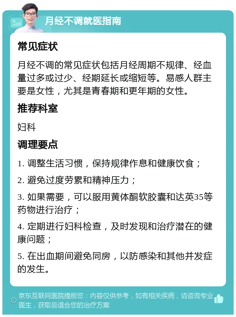 月经不调就医指南 常见症状 月经不调的常见症状包括月经周期不规律、经血量过多或过少、经期延长或缩短等。易感人群主要是女性，尤其是青春期和更年期的女性。 推荐科室 妇科 调理要点 1. 调整生活习惯，保持规律作息和健康饮食； 2. 避免过度劳累和精神压力； 3. 如果需要，可以服用黄体酮软胶囊和达英35等药物进行治疗； 4. 定期进行妇科检查，及时发现和治疗潜在的健康问题； 5. 在出血期间避免同房，以防感染和其他并发症的发生。