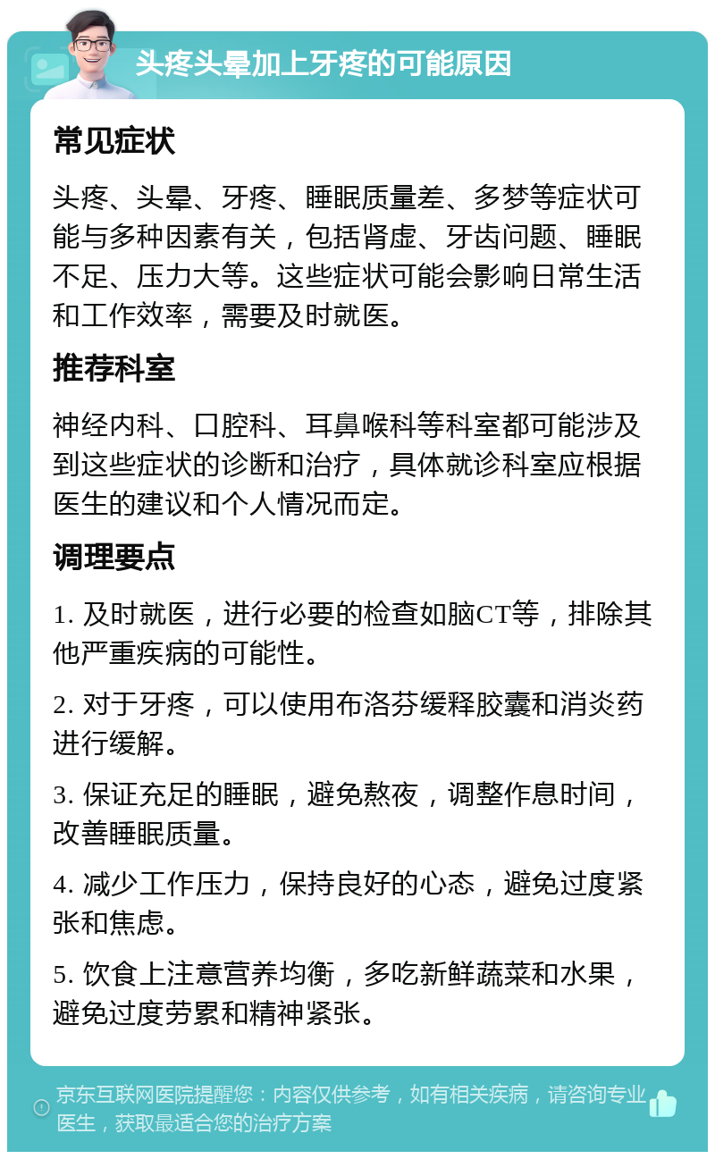 头疼头晕加上牙疼的可能原因 常见症状 头疼、头晕、牙疼、睡眠质量差、多梦等症状可能与多种因素有关，包括肾虚、牙齿问题、睡眠不足、压力大等。这些症状可能会影响日常生活和工作效率，需要及时就医。 推荐科室 神经内科、口腔科、耳鼻喉科等科室都可能涉及到这些症状的诊断和治疗，具体就诊科室应根据医生的建议和个人情况而定。 调理要点 1. 及时就医，进行必要的检查如脑CT等，排除其他严重疾病的可能性。 2. 对于牙疼，可以使用布洛芬缓释胶囊和消炎药进行缓解。 3. 保证充足的睡眠，避免熬夜，调整作息时间，改善睡眠质量。 4. 减少工作压力，保持良好的心态，避免过度紧张和焦虑。 5. 饮食上注意营养均衡，多吃新鲜蔬菜和水果，避免过度劳累和精神紧张。