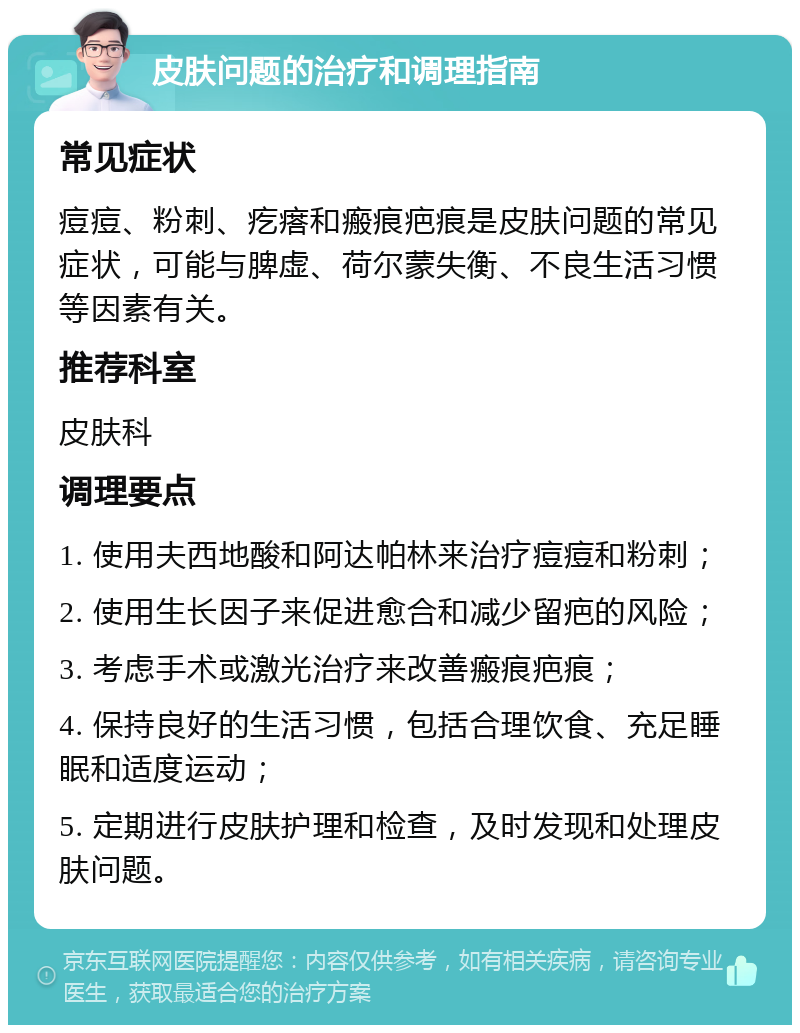 皮肤问题的治疗和调理指南 常见症状 痘痘、粉刺、疙瘩和瘢痕疤痕是皮肤问题的常见症状，可能与脾虚、荷尔蒙失衡、不良生活习惯等因素有关。 推荐科室 皮肤科 调理要点 1. 使用夫西地酸和阿达帕林来治疗痘痘和粉刺； 2. 使用生长因子来促进愈合和减少留疤的风险； 3. 考虑手术或激光治疗来改善瘢痕疤痕； 4. 保持良好的生活习惯，包括合理饮食、充足睡眠和适度运动； 5. 定期进行皮肤护理和检查，及时发现和处理皮肤问题。