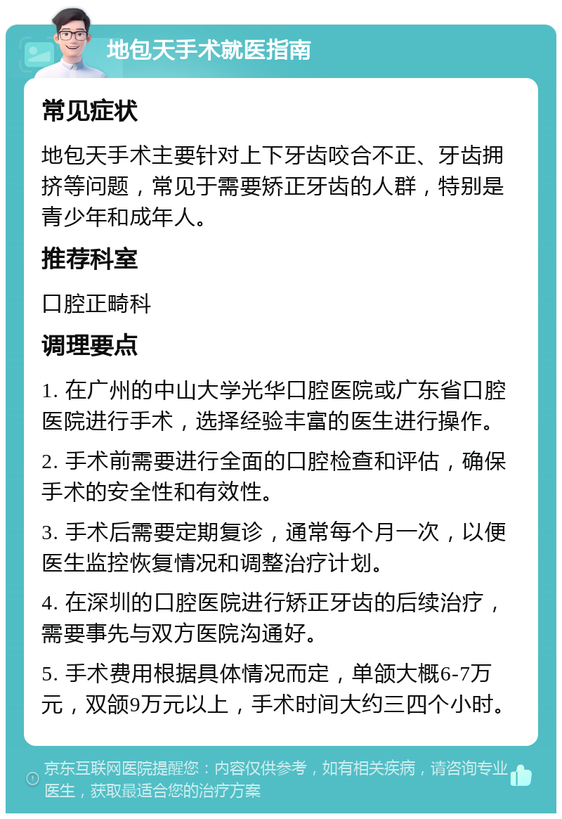 地包天手术就医指南 常见症状 地包天手术主要针对上下牙齿咬合不正、牙齿拥挤等问题，常见于需要矫正牙齿的人群，特别是青少年和成年人。 推荐科室 口腔正畸科 调理要点 1. 在广州的中山大学光华口腔医院或广东省口腔医院进行手术，选择经验丰富的医生进行操作。 2. 手术前需要进行全面的口腔检查和评估，确保手术的安全性和有效性。 3. 手术后需要定期复诊，通常每个月一次，以便医生监控恢复情况和调整治疗计划。 4. 在深圳的口腔医院进行矫正牙齿的后续治疗，需要事先与双方医院沟通好。 5. 手术费用根据具体情况而定，单颌大概6-7万元，双颌9万元以上，手术时间大约三四个小时。