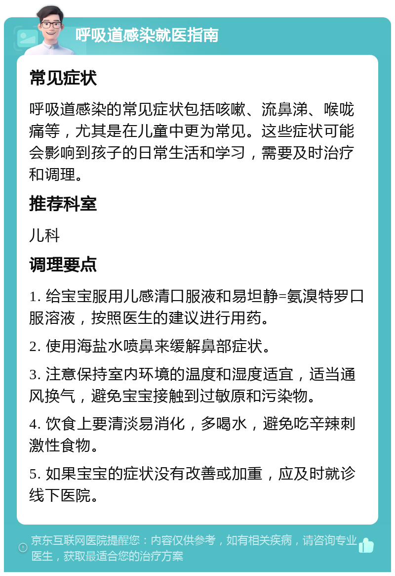 呼吸道感染就医指南 常见症状 呼吸道感染的常见症状包括咳嗽、流鼻涕、喉咙痛等，尤其是在儿童中更为常见。这些症状可能会影响到孩子的日常生活和学习，需要及时治疗和调理。 推荐科室 儿科 调理要点 1. 给宝宝服用儿感清口服液和易坦静=氨溴特罗口服溶液，按照医生的建议进行用药。 2. 使用海盐水喷鼻来缓解鼻部症状。 3. 注意保持室内环境的温度和湿度适宜，适当通风换气，避免宝宝接触到过敏原和污染物。 4. 饮食上要清淡易消化，多喝水，避免吃辛辣刺激性食物。 5. 如果宝宝的症状没有改善或加重，应及时就诊线下医院。