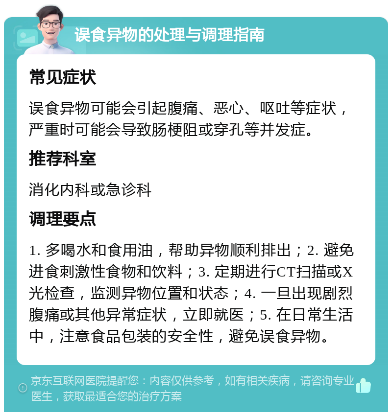 误食异物的处理与调理指南 常见症状 误食异物可能会引起腹痛、恶心、呕吐等症状，严重时可能会导致肠梗阻或穿孔等并发症。 推荐科室 消化内科或急诊科 调理要点 1. 多喝水和食用油，帮助异物顺利排出；2. 避免进食刺激性食物和饮料；3. 定期进行CT扫描或X光检查，监测异物位置和状态；4. 一旦出现剧烈腹痛或其他异常症状，立即就医；5. 在日常生活中，注意食品包装的安全性，避免误食异物。