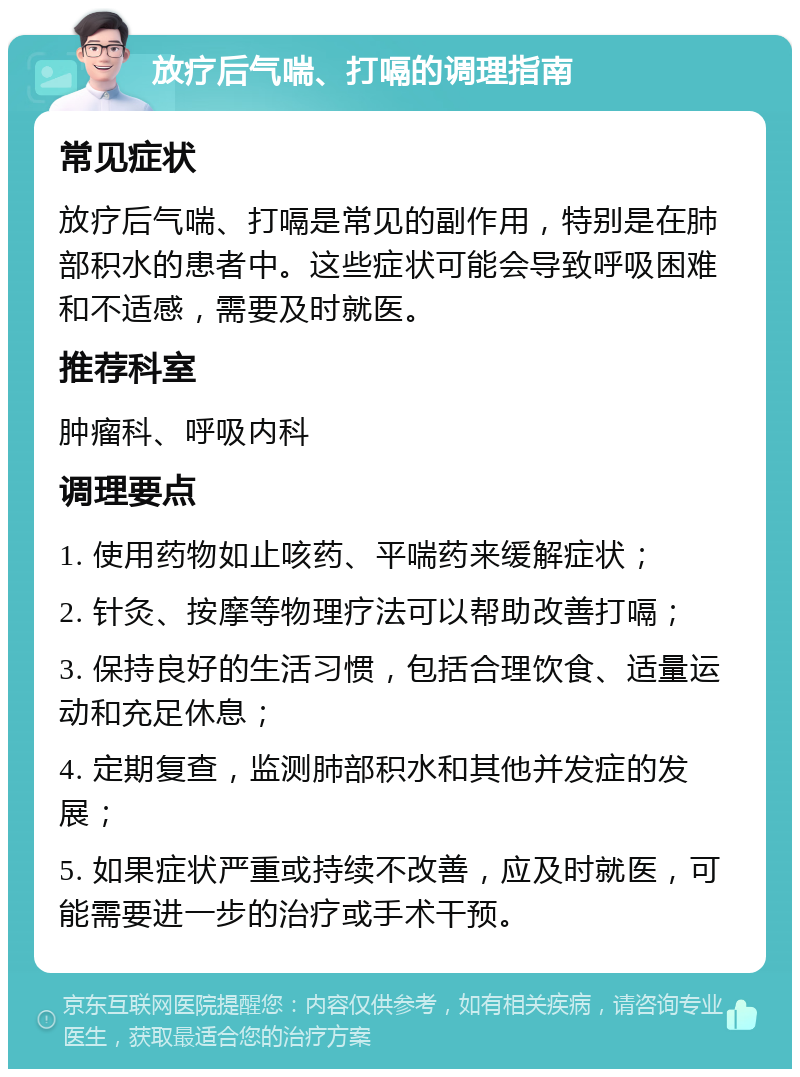 放疗后气喘、打嗝的调理指南 常见症状 放疗后气喘、打嗝是常见的副作用，特别是在肺部积水的患者中。这些症状可能会导致呼吸困难和不适感，需要及时就医。 推荐科室 肿瘤科、呼吸内科 调理要点 1. 使用药物如止咳药、平喘药来缓解症状； 2. 针灸、按摩等物理疗法可以帮助改善打嗝； 3. 保持良好的生活习惯，包括合理饮食、适量运动和充足休息； 4. 定期复查，监测肺部积水和其他并发症的发展； 5. 如果症状严重或持续不改善，应及时就医，可能需要进一步的治疗或手术干预。