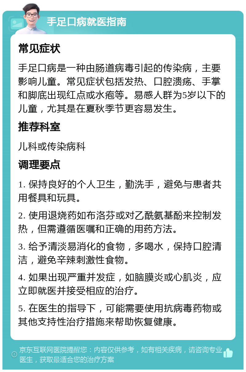 手足口病就医指南 常见症状 手足口病是一种由肠道病毒引起的传染病，主要影响儿童。常见症状包括发热、口腔溃疡、手掌和脚底出现红点或水疱等。易感人群为5岁以下的儿童，尤其是在夏秋季节更容易发生。 推荐科室 儿科或传染病科 调理要点 1. 保持良好的个人卫生，勤洗手，避免与患者共用餐具和玩具。 2. 使用退烧药如布洛芬或对乙酰氨基酚来控制发热，但需遵循医嘱和正确的用药方法。 3. 给予清淡易消化的食物，多喝水，保持口腔清洁，避免辛辣刺激性食物。 4. 如果出现严重并发症，如脑膜炎或心肌炎，应立即就医并接受相应的治疗。 5. 在医生的指导下，可能需要使用抗病毒药物或其他支持性治疗措施来帮助恢复健康。