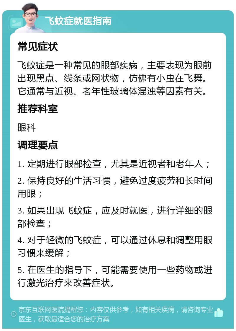 飞蚊症就医指南 常见症状 飞蚊症是一种常见的眼部疾病，主要表现为眼前出现黑点、线条或网状物，仿佛有小虫在飞舞。它通常与近视、老年性玻璃体混浊等因素有关。 推荐科室 眼科 调理要点 1. 定期进行眼部检查，尤其是近视者和老年人； 2. 保持良好的生活习惯，避免过度疲劳和长时间用眼； 3. 如果出现飞蚊症，应及时就医，进行详细的眼部检查； 4. 对于轻微的飞蚊症，可以通过休息和调整用眼习惯来缓解； 5. 在医生的指导下，可能需要使用一些药物或进行激光治疗来改善症状。