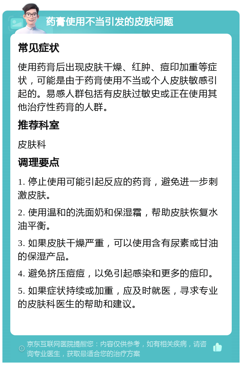 药膏使用不当引发的皮肤问题 常见症状 使用药膏后出现皮肤干燥、红肿、痘印加重等症状，可能是由于药膏使用不当或个人皮肤敏感引起的。易感人群包括有皮肤过敏史或正在使用其他治疗性药膏的人群。 推荐科室 皮肤科 调理要点 1. 停止使用可能引起反应的药膏，避免进一步刺激皮肤。 2. 使用温和的洗面奶和保湿霜，帮助皮肤恢复水油平衡。 3. 如果皮肤干燥严重，可以使用含有尿素或甘油的保湿产品。 4. 避免挤压痘痘，以免引起感染和更多的痘印。 5. 如果症状持续或加重，应及时就医，寻求专业的皮肤科医生的帮助和建议。