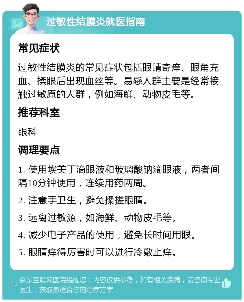 过敏性结膜炎就医指南 常见症状 过敏性结膜炎的常见症状包括眼睛奇痒、眼角充血、揉眼后出现血丝等。易感人群主要是经常接触过敏原的人群，例如海鲜、动物皮毛等。 推荐科室 眼科 调理要点 1. 使用埃美丁滴眼液和玻璃酸钠滴眼液，两者间隔10分钟使用，连续用药两周。 2. 注意手卫生，避免揉搓眼睛。 3. 远离过敏源，如海鲜、动物皮毛等。 4. 减少电子产品的使用，避免长时间用眼。 5. 眼睛痒得厉害时可以进行冷敷止痒。