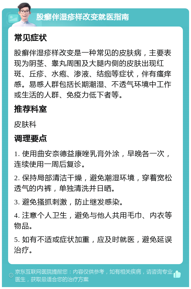 股癣伴湿疹样改变就医指南 常见症状 股癣伴湿疹样改变是一种常见的皮肤病，主要表现为阴茎、睾丸周围及大腿内侧的皮肤出现红斑、丘疹、水疱、渗液、结痂等症状，伴有瘙痒感。易感人群包括长期潮湿、不透气环境中工作或生活的人群、免疫力低下者等。 推荐科室 皮肤科 调理要点 1. 使用曲安奈德益康唑乳膏外涂，早晚各一次，连续使用一周后复诊。 2. 保持局部清洁干燥，避免潮湿环境，穿着宽松透气的内裤，单独清洗并日晒。 3. 避免搔抓刺激，防止继发感染。 4. 注意个人卫生，避免与他人共用毛巾、内衣等物品。 5. 如有不适或症状加重，应及时就医，避免延误治疗。