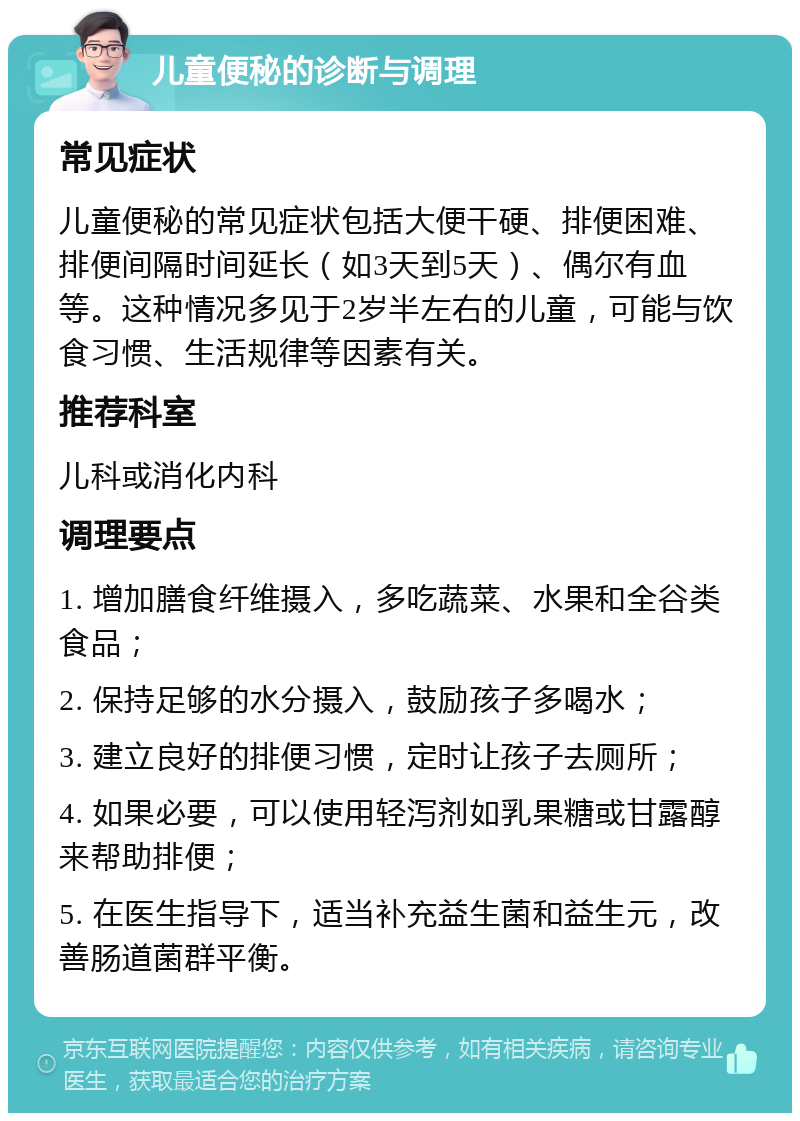 儿童便秘的诊断与调理 常见症状 儿童便秘的常见症状包括大便干硬、排便困难、排便间隔时间延长（如3天到5天）、偶尔有血等。这种情况多见于2岁半左右的儿童，可能与饮食习惯、生活规律等因素有关。 推荐科室 儿科或消化内科 调理要点 1. 增加膳食纤维摄入，多吃蔬菜、水果和全谷类食品； 2. 保持足够的水分摄入，鼓励孩子多喝水； 3. 建立良好的排便习惯，定时让孩子去厕所； 4. 如果必要，可以使用轻泻剂如乳果糖或甘露醇来帮助排便； 5. 在医生指导下，适当补充益生菌和益生元，改善肠道菌群平衡。