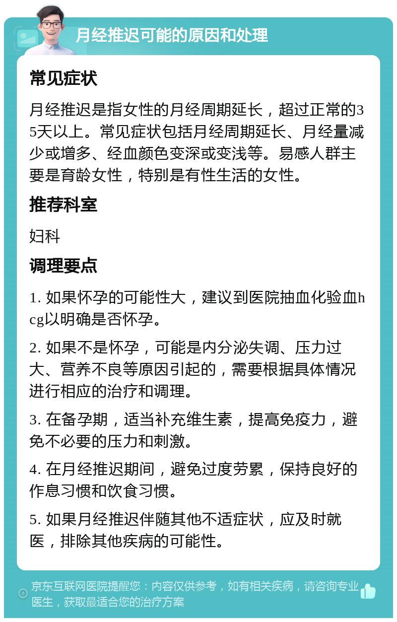 月经推迟可能的原因和处理 常见症状 月经推迟是指女性的月经周期延长，超过正常的35天以上。常见症状包括月经周期延长、月经量减少或增多、经血颜色变深或变浅等。易感人群主要是育龄女性，特别是有性生活的女性。 推荐科室 妇科 调理要点 1. 如果怀孕的可能性大，建议到医院抽血化验血hcg以明确是否怀孕。 2. 如果不是怀孕，可能是内分泌失调、压力过大、营养不良等原因引起的，需要根据具体情况进行相应的治疗和调理。 3. 在备孕期，适当补充维生素，提高免疫力，避免不必要的压力和刺激。 4. 在月经推迟期间，避免过度劳累，保持良好的作息习惯和饮食习惯。 5. 如果月经推迟伴随其他不适症状，应及时就医，排除其他疾病的可能性。