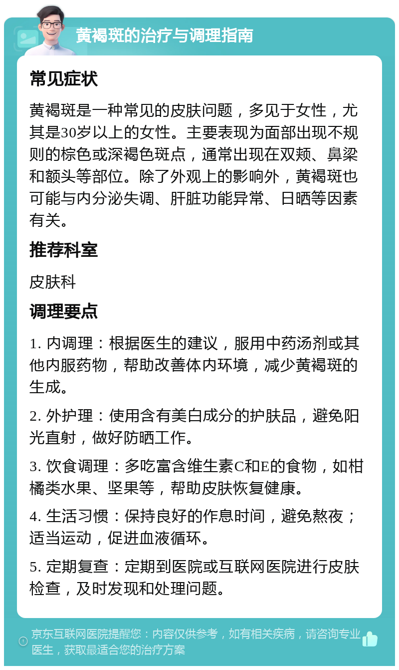 黄褐斑的治疗与调理指南 常见症状 黄褐斑是一种常见的皮肤问题，多见于女性，尤其是30岁以上的女性。主要表现为面部出现不规则的棕色或深褐色斑点，通常出现在双颊、鼻梁和额头等部位。除了外观上的影响外，黄褐斑也可能与内分泌失调、肝脏功能异常、日晒等因素有关。 推荐科室 皮肤科 调理要点 1. 内调理：根据医生的建议，服用中药汤剂或其他内服药物，帮助改善体内环境，减少黄褐斑的生成。 2. 外护理：使用含有美白成分的护肤品，避免阳光直射，做好防晒工作。 3. 饮食调理：多吃富含维生素C和E的食物，如柑橘类水果、坚果等，帮助皮肤恢复健康。 4. 生活习惯：保持良好的作息时间，避免熬夜；适当运动，促进血液循环。 5. 定期复查：定期到医院或互联网医院进行皮肤检查，及时发现和处理问题。