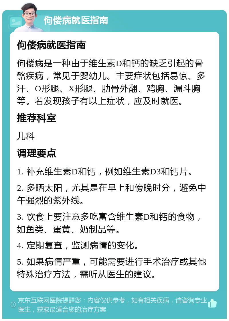 佝偻病就医指南 佝偻病就医指南 佝偻病是一种由于维生素D和钙的缺乏引起的骨骼疾病，常见于婴幼儿。主要症状包括易惊、多汗、O形腿、X形腿、肋骨外翻、鸡胸、漏斗胸等。若发现孩子有以上症状，应及时就医。 推荐科室 儿科 调理要点 1. 补充维生素D和钙，例如维生素D3和钙片。 2. 多晒太阳，尤其是在早上和傍晚时分，避免中午强烈的紫外线。 3. 饮食上要注意多吃富含维生素D和钙的食物，如鱼类、蛋黄、奶制品等。 4. 定期复查，监测病情的变化。 5. 如果病情严重，可能需要进行手术治疗或其他特殊治疗方法，需听从医生的建议。