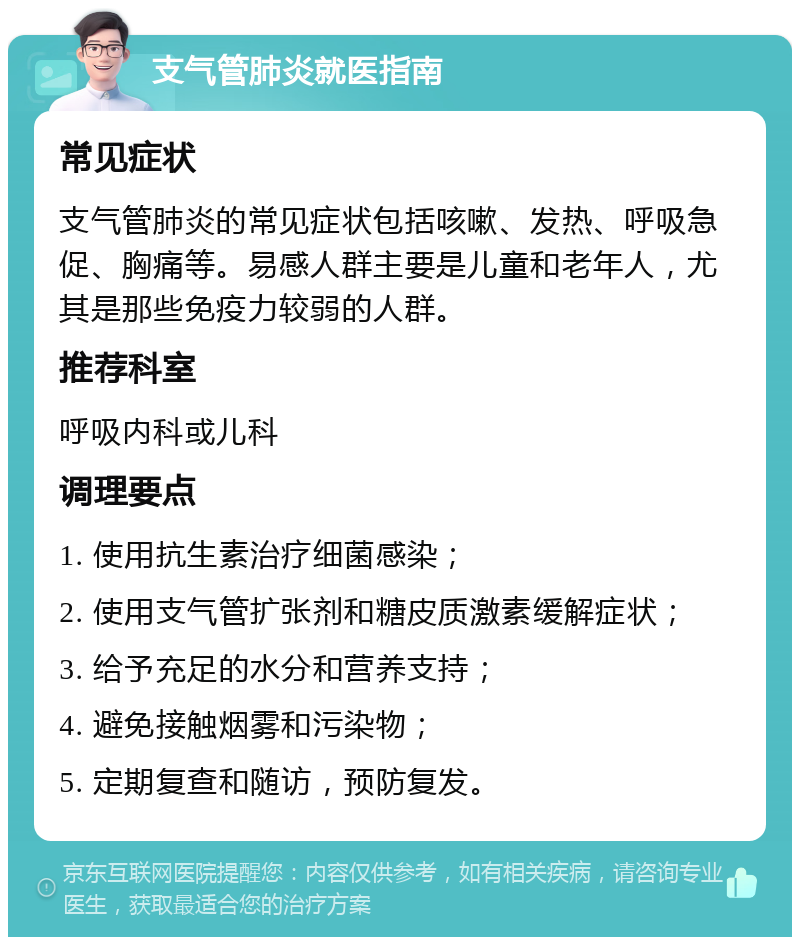 支气管肺炎就医指南 常见症状 支气管肺炎的常见症状包括咳嗽、发热、呼吸急促、胸痛等。易感人群主要是儿童和老年人，尤其是那些免疫力较弱的人群。 推荐科室 呼吸内科或儿科 调理要点 1. 使用抗生素治疗细菌感染； 2. 使用支气管扩张剂和糖皮质激素缓解症状； 3. 给予充足的水分和营养支持； 4. 避免接触烟雾和污染物； 5. 定期复查和随访，预防复发。