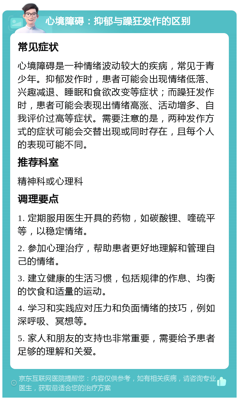 心境障碍：抑郁与躁狂发作的区别 常见症状 心境障碍是一种情绪波动较大的疾病，常见于青少年。抑郁发作时，患者可能会出现情绪低落、兴趣减退、睡眠和食欲改变等症状；而躁狂发作时，患者可能会表现出情绪高涨、活动增多、自我评价过高等症状。需要注意的是，两种发作方式的症状可能会交替出现或同时存在，且每个人的表现可能不同。 推荐科室 精神科或心理科 调理要点 1. 定期服用医生开具的药物，如碳酸锂、喹硫平等，以稳定情绪。 2. 参加心理治疗，帮助患者更好地理解和管理自己的情绪。 3. 建立健康的生活习惯，包括规律的作息、均衡的饮食和适量的运动。 4. 学习和实践应对压力和负面情绪的技巧，例如深呼吸、冥想等。 5. 家人和朋友的支持也非常重要，需要给予患者足够的理解和关爱。