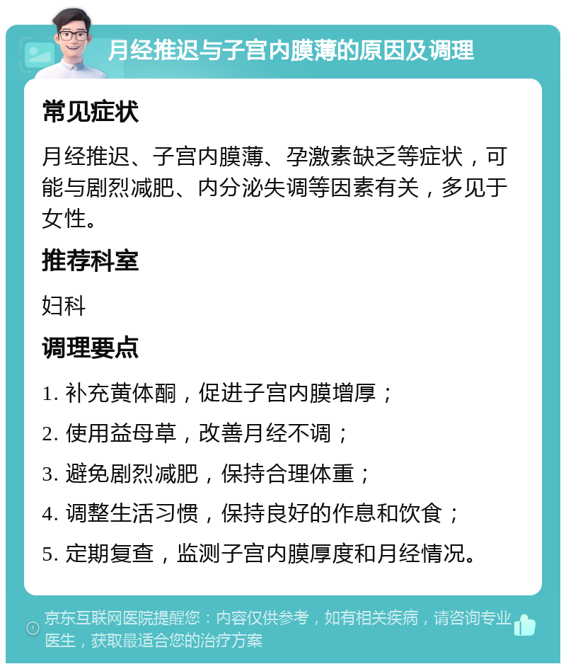 月经推迟与子宫内膜薄的原因及调理 常见症状 月经推迟、子宫内膜薄、孕激素缺乏等症状，可能与剧烈减肥、内分泌失调等因素有关，多见于女性。 推荐科室 妇科 调理要点 1. 补充黄体酮，促进子宫内膜增厚； 2. 使用益母草，改善月经不调； 3. 避免剧烈减肥，保持合理体重； 4. 调整生活习惯，保持良好的作息和饮食； 5. 定期复查，监测子宫内膜厚度和月经情况。