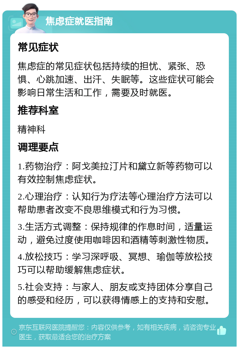 焦虑症就医指南 常见症状 焦虑症的常见症状包括持续的担忧、紧张、恐惧、心跳加速、出汗、失眠等。这些症状可能会影响日常生活和工作，需要及时就医。 推荐科室 精神科 调理要点 1.药物治疗：阿戈美拉汀片和黛立新等药物可以有效控制焦虑症状。 2.心理治疗：认知行为疗法等心理治疗方法可以帮助患者改变不良思维模式和行为习惯。 3.生活方式调整：保持规律的作息时间，适量运动，避免过度使用咖啡因和酒精等刺激性物质。 4.放松技巧：学习深呼吸、冥想、瑜伽等放松技巧可以帮助缓解焦虑症状。 5.社会支持：与家人、朋友或支持团体分享自己的感受和经历，可以获得情感上的支持和安慰。