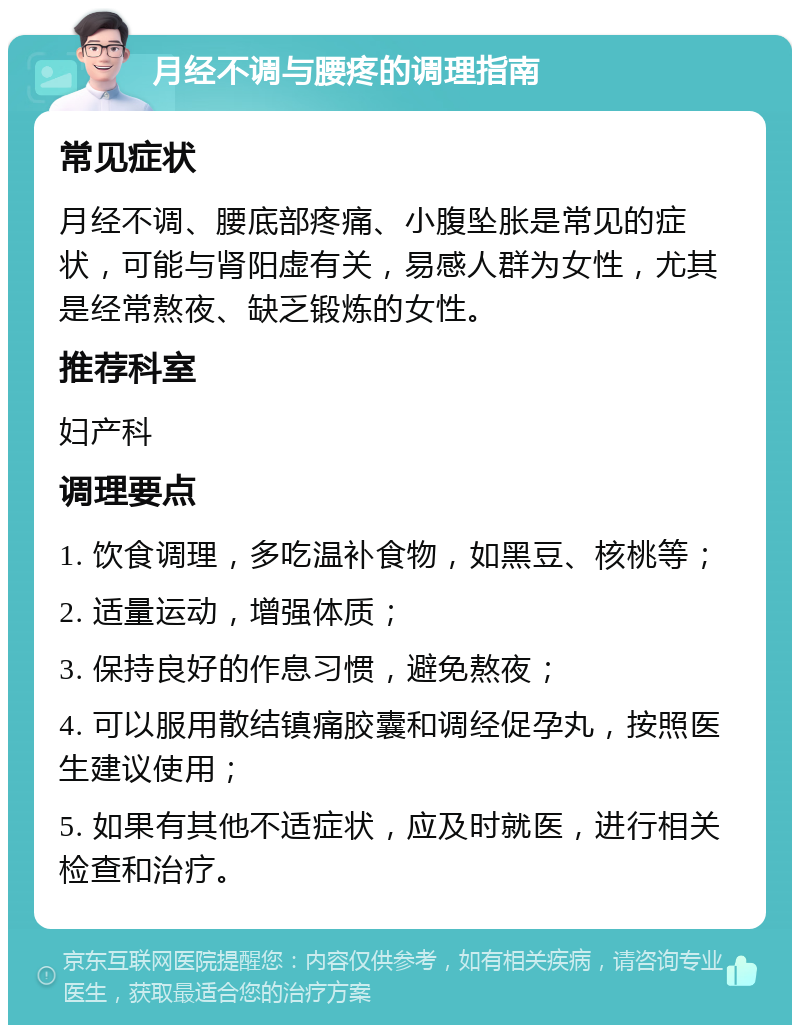 月经不调与腰疼的调理指南 常见症状 月经不调、腰底部疼痛、小腹坠胀是常见的症状，可能与肾阳虚有关，易感人群为女性，尤其是经常熬夜、缺乏锻炼的女性。 推荐科室 妇产科 调理要点 1. 饮食调理，多吃温补食物，如黑豆、核桃等； 2. 适量运动，增强体质； 3. 保持良好的作息习惯，避免熬夜； 4. 可以服用散结镇痛胶囊和调经促孕丸，按照医生建议使用； 5. 如果有其他不适症状，应及时就医，进行相关检查和治疗。