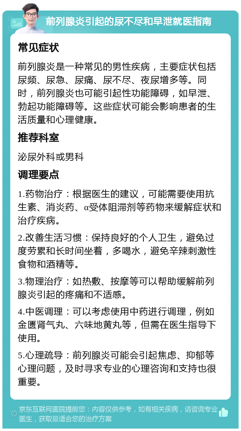 前列腺炎引起的尿不尽和早泄就医指南 常见症状 前列腺炎是一种常见的男性疾病，主要症状包括尿频、尿急、尿痛、尿不尽、夜尿增多等。同时，前列腺炎也可能引起性功能障碍，如早泄、勃起功能障碍等。这些症状可能会影响患者的生活质量和心理健康。 推荐科室 泌尿外科或男科 调理要点 1.药物治疗：根据医生的建议，可能需要使用抗生素、消炎药、α受体阻滞剂等药物来缓解症状和治疗疾病。 2.改善生活习惯：保持良好的个人卫生，避免过度劳累和长时间坐着，多喝水，避免辛辣刺激性食物和酒精等。 3.物理治疗：如热敷、按摩等可以帮助缓解前列腺炎引起的疼痛和不适感。 4.中医调理：可以考虑使用中药进行调理，例如金匮肾气丸、六味地黄丸等，但需在医生指导下使用。 5.心理疏导：前列腺炎可能会引起焦虑、抑郁等心理问题，及时寻求专业的心理咨询和支持也很重要。