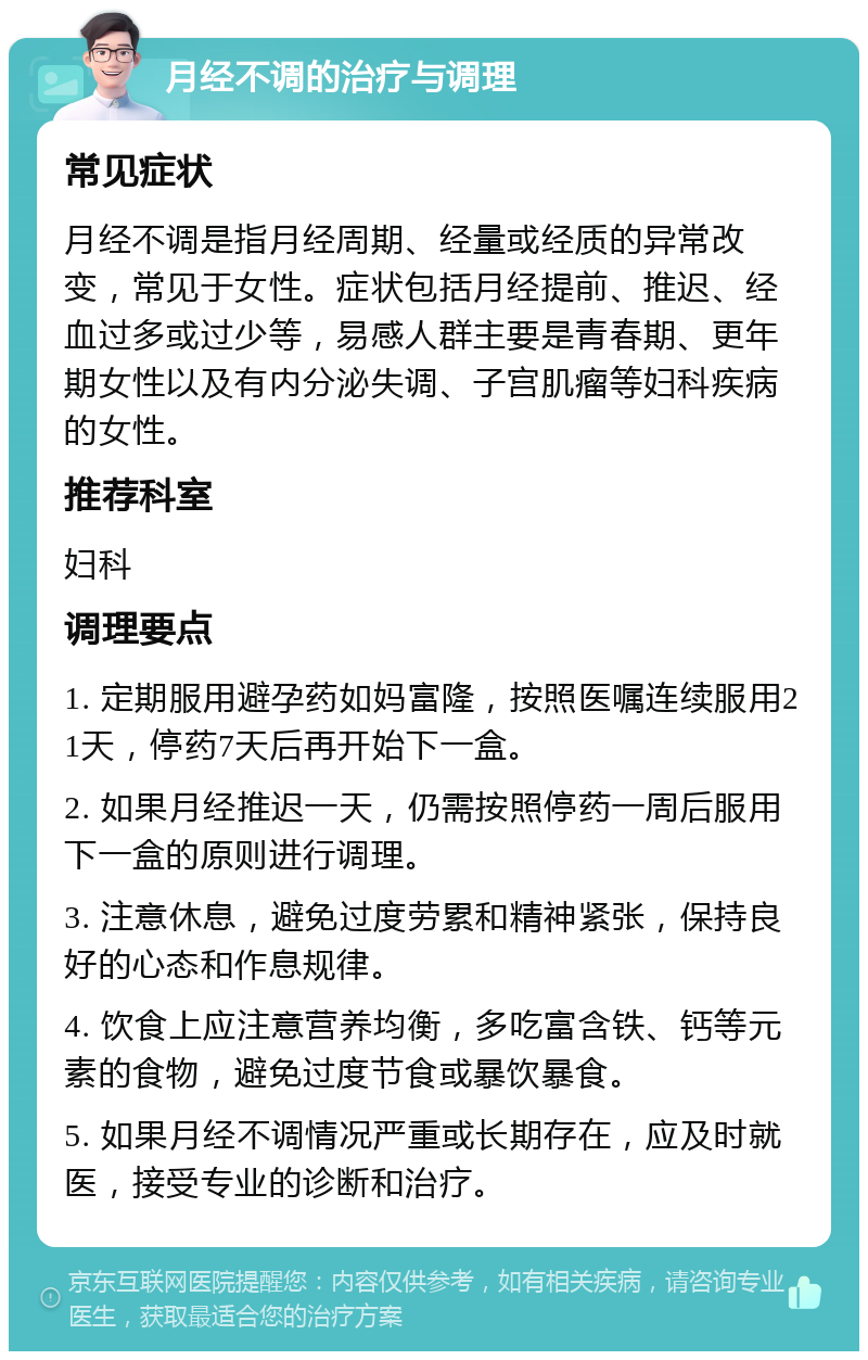 月经不调的治疗与调理 常见症状 月经不调是指月经周期、经量或经质的异常改变，常见于女性。症状包括月经提前、推迟、经血过多或过少等，易感人群主要是青春期、更年期女性以及有内分泌失调、子宫肌瘤等妇科疾病的女性。 推荐科室 妇科 调理要点 1. 定期服用避孕药如妈富隆，按照医嘱连续服用21天，停药7天后再开始下一盒。 2. 如果月经推迟一天，仍需按照停药一周后服用下一盒的原则进行调理。 3. 注意休息，避免过度劳累和精神紧张，保持良好的心态和作息规律。 4. 饮食上应注意营养均衡，多吃富含铁、钙等元素的食物，避免过度节食或暴饮暴食。 5. 如果月经不调情况严重或长期存在，应及时就医，接受专业的诊断和治疗。