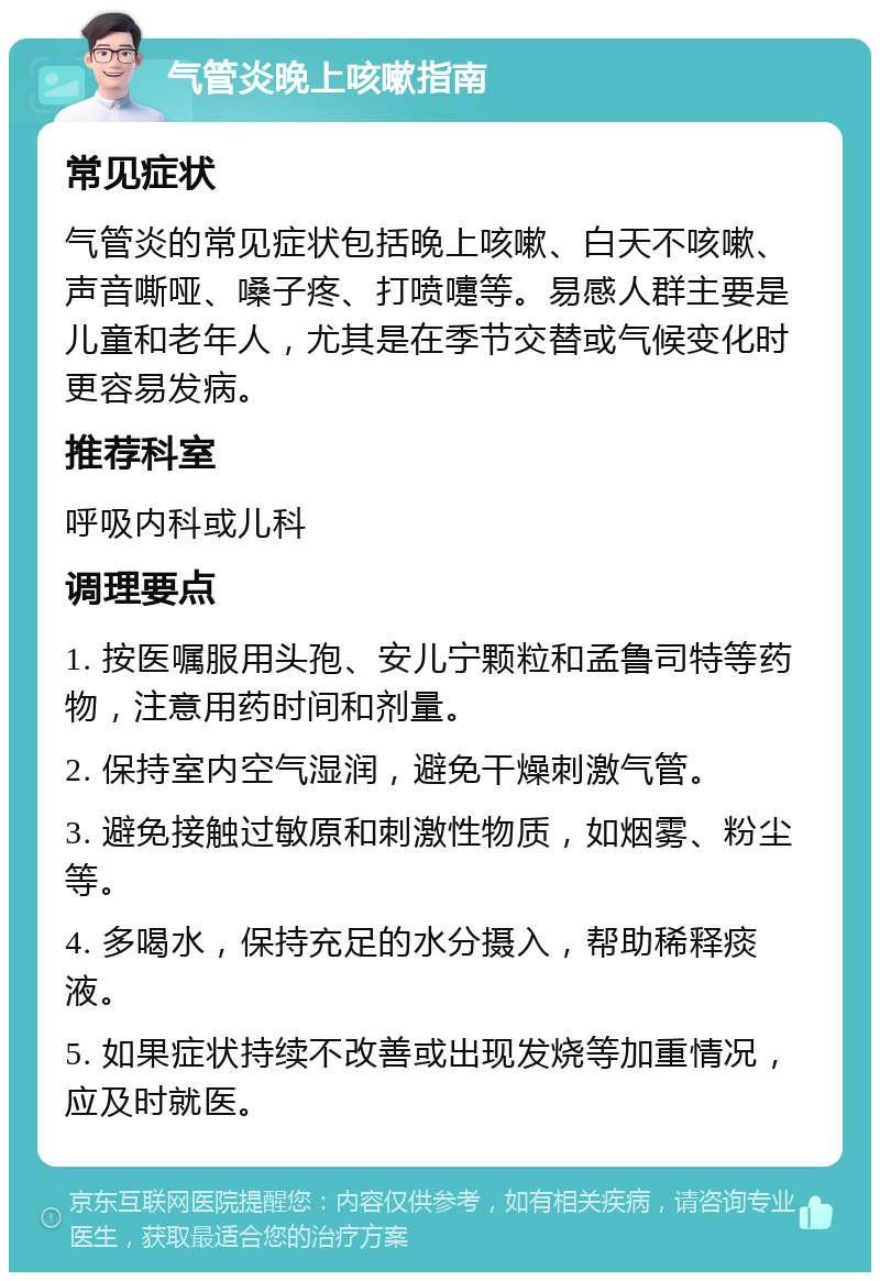 气管炎晚上咳嗽指南 常见症状 气管炎的常见症状包括晚上咳嗽、白天不咳嗽、声音嘶哑、嗓子疼、打喷嚏等。易感人群主要是儿童和老年人，尤其是在季节交替或气候变化时更容易发病。 推荐科室 呼吸内科或儿科 调理要点 1. 按医嘱服用头孢、安儿宁颗粒和孟鲁司特等药物，注意用药时间和剂量。 2. 保持室内空气湿润，避免干燥刺激气管。 3. 避免接触过敏原和刺激性物质，如烟雾、粉尘等。 4. 多喝水，保持充足的水分摄入，帮助稀释痰液。 5. 如果症状持续不改善或出现发烧等加重情况，应及时就医。