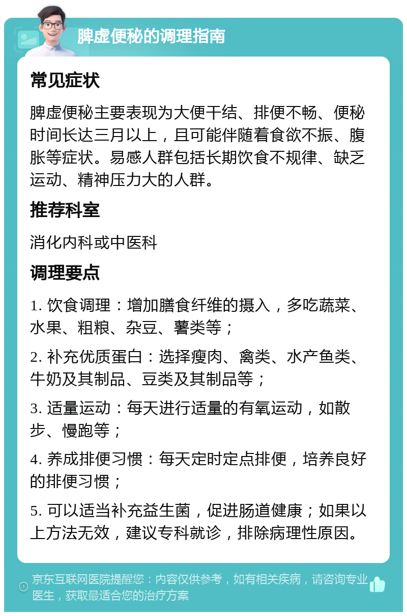 脾虚便秘的调理指南 常见症状 脾虚便秘主要表现为大便干结、排便不畅、便秘时间长达三月以上，且可能伴随着食欲不振、腹胀等症状。易感人群包括长期饮食不规律、缺乏运动、精神压力大的人群。 推荐科室 消化内科或中医科 调理要点 1. 饮食调理：增加膳食纤维的摄入，多吃蔬菜、水果、粗粮、杂豆、薯类等； 2. 补充优质蛋白：选择瘦肉、禽类、水产鱼类、牛奶及其制品、豆类及其制品等； 3. 适量运动：每天进行适量的有氧运动，如散步、慢跑等； 4. 养成排便习惯：每天定时定点排便，培养良好的排便习惯； 5. 可以适当补充益生菌，促进肠道健康；如果以上方法无效，建议专科就诊，排除病理性原因。