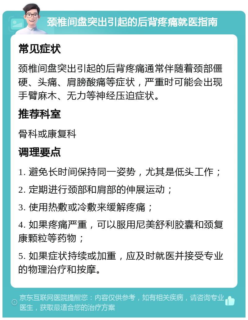 颈椎间盘突出引起的后背疼痛就医指南 常见症状 颈椎间盘突出引起的后背疼痛通常伴随着颈部僵硬、头痛、肩膀酸痛等症状，严重时可能会出现手臂麻木、无力等神经压迫症状。 推荐科室 骨科或康复科 调理要点 1. 避免长时间保持同一姿势，尤其是低头工作； 2. 定期进行颈部和肩部的伸展运动； 3. 使用热敷或冷敷来缓解疼痛； 4. 如果疼痛严重，可以服用尼美舒利胶囊和颈复康颗粒等药物； 5. 如果症状持续或加重，应及时就医并接受专业的物理治疗和按摩。