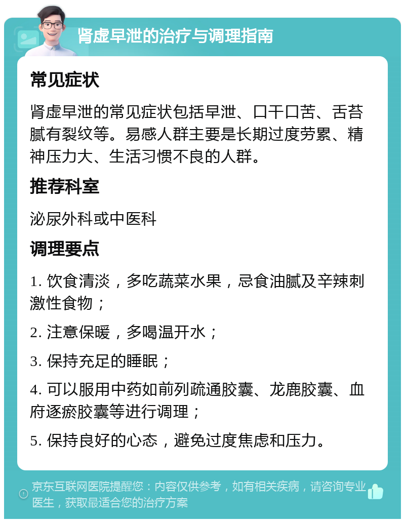 肾虚早泄的治疗与调理指南 常见症状 肾虚早泄的常见症状包括早泄、口干口苦、舌苔腻有裂纹等。易感人群主要是长期过度劳累、精神压力大、生活习惯不良的人群。 推荐科室 泌尿外科或中医科 调理要点 1. 饮食清淡，多吃蔬菜水果，忌食油腻及辛辣刺激性食物； 2. 注意保暖，多喝温开水； 3. 保持充足的睡眠； 4. 可以服用中药如前列疏通胶囊、龙鹿胶囊、血府逐瘀胶囊等进行调理； 5. 保持良好的心态，避免过度焦虑和压力。