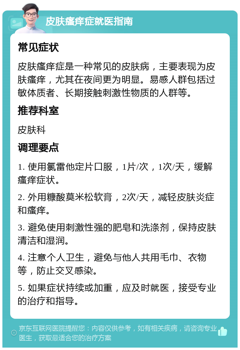 皮肤瘙痒症就医指南 常见症状 皮肤瘙痒症是一种常见的皮肤病，主要表现为皮肤瘙痒，尤其在夜间更为明显。易感人群包括过敏体质者、长期接触刺激性物质的人群等。 推荐科室 皮肤科 调理要点 1. 使用氯雷他定片口服，1片/次，1次/天，缓解瘙痒症状。 2. 外用糠酸莫米松软膏，2次/天，减轻皮肤炎症和瘙痒。 3. 避免使用刺激性强的肥皂和洗涤剂，保持皮肤清洁和湿润。 4. 注意个人卫生，避免与他人共用毛巾、衣物等，防止交叉感染。 5. 如果症状持续或加重，应及时就医，接受专业的治疗和指导。