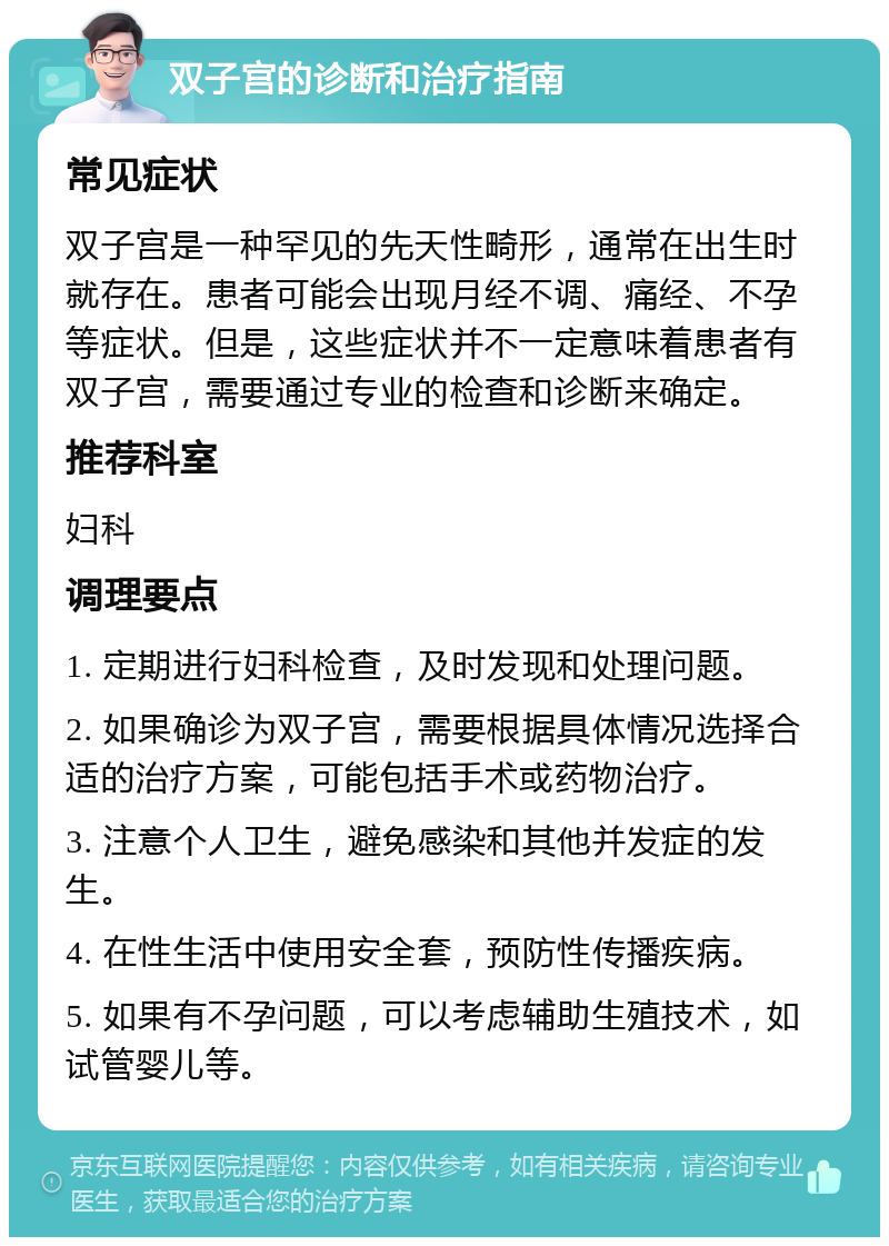 双子宫的诊断和治疗指南 常见症状 双子宫是一种罕见的先天性畸形，通常在出生时就存在。患者可能会出现月经不调、痛经、不孕等症状。但是，这些症状并不一定意味着患者有双子宫，需要通过专业的检查和诊断来确定。 推荐科室 妇科 调理要点 1. 定期进行妇科检查，及时发现和处理问题。 2. 如果确诊为双子宫，需要根据具体情况选择合适的治疗方案，可能包括手术或药物治疗。 3. 注意个人卫生，避免感染和其他并发症的发生。 4. 在性生活中使用安全套，预防性传播疾病。 5. 如果有不孕问题，可以考虑辅助生殖技术，如试管婴儿等。