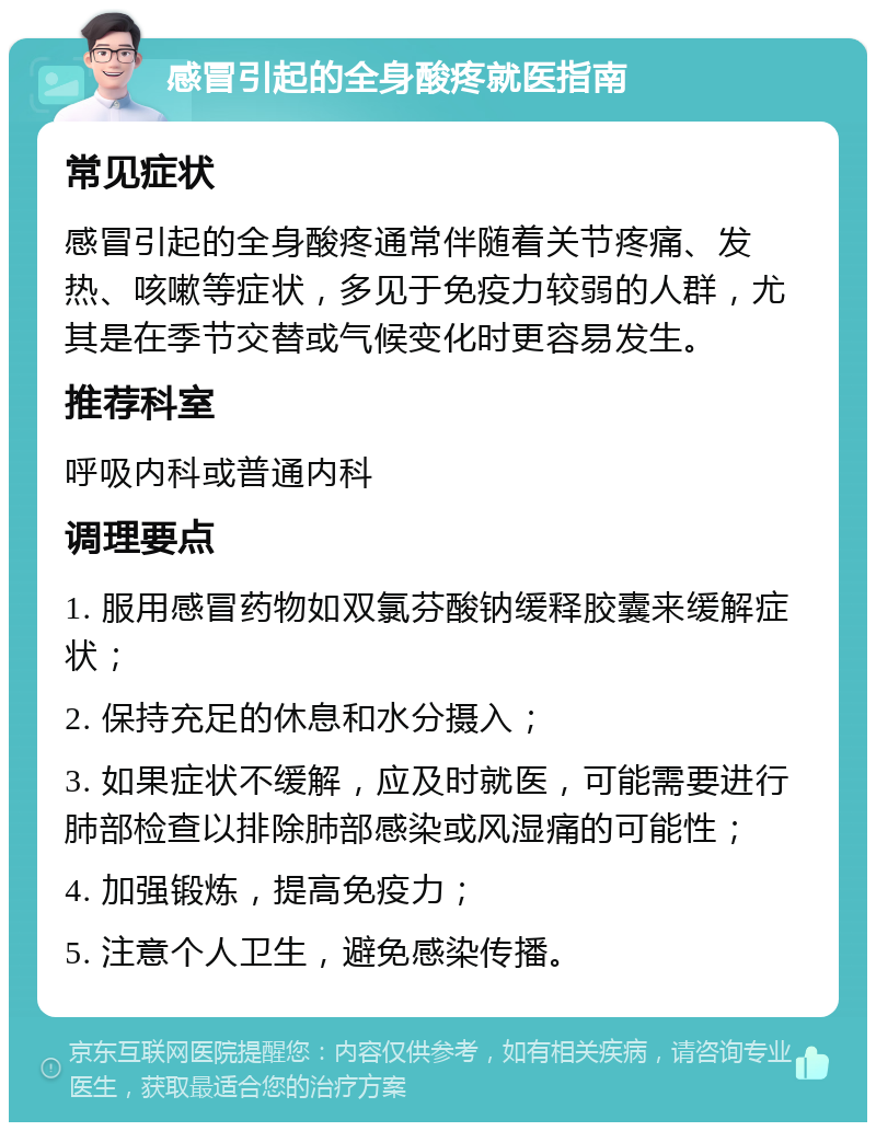 感冒引起的全身酸疼就医指南 常见症状 感冒引起的全身酸疼通常伴随着关节疼痛、发热、咳嗽等症状，多见于免疫力较弱的人群，尤其是在季节交替或气候变化时更容易发生。 推荐科室 呼吸内科或普通内科 调理要点 1. 服用感冒药物如双氯芬酸钠缓释胶囊来缓解症状； 2. 保持充足的休息和水分摄入； 3. 如果症状不缓解，应及时就医，可能需要进行肺部检查以排除肺部感染或风湿痛的可能性； 4. 加强锻炼，提高免疫力； 5. 注意个人卫生，避免感染传播。