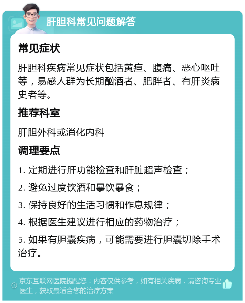 肝胆科常见问题解答 常见症状 肝胆科疾病常见症状包括黄疸、腹痛、恶心呕吐等，易感人群为长期酗酒者、肥胖者、有肝炎病史者等。 推荐科室 肝胆外科或消化内科 调理要点 1. 定期进行肝功能检查和肝脏超声检查； 2. 避免过度饮酒和暴饮暴食； 3. 保持良好的生活习惯和作息规律； 4. 根据医生建议进行相应的药物治疗； 5. 如果有胆囊疾病，可能需要进行胆囊切除手术治疗。