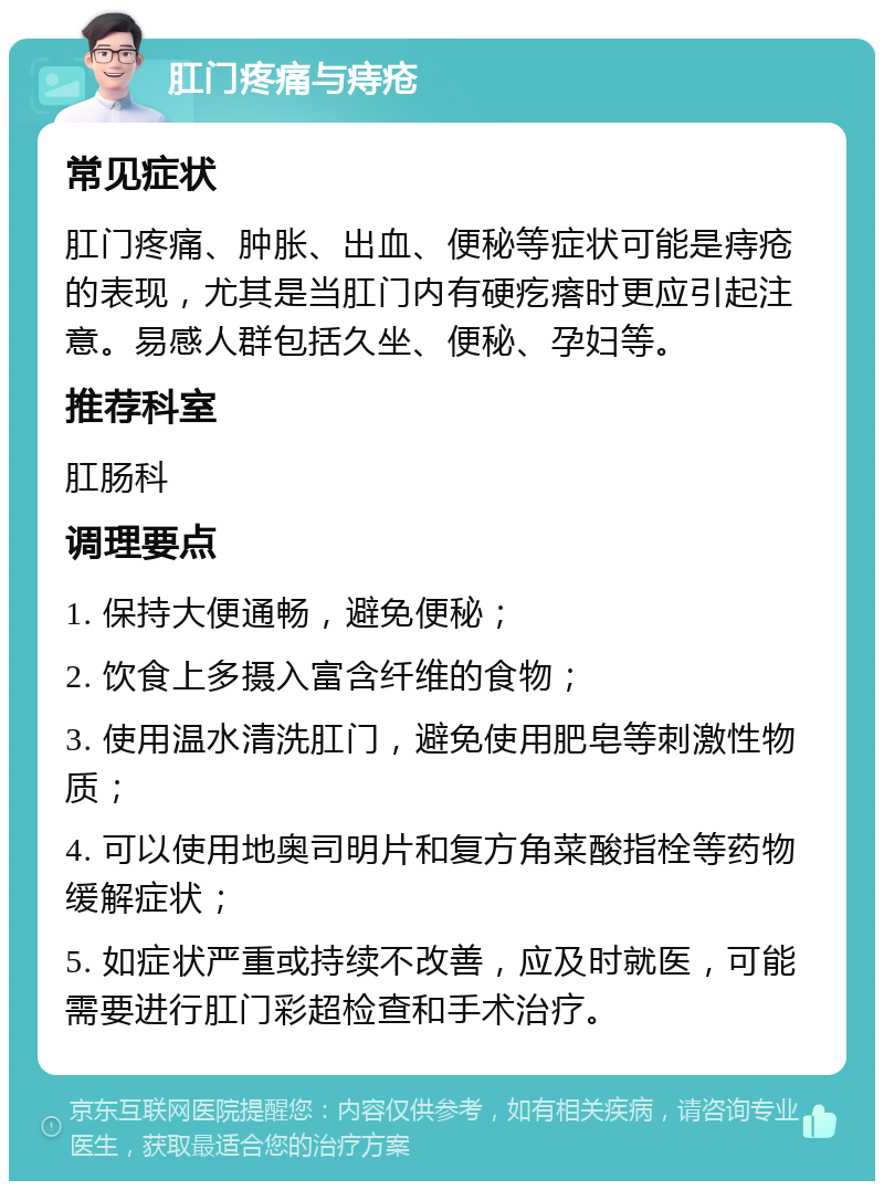 肛门疼痛与痔疮 常见症状 肛门疼痛、肿胀、出血、便秘等症状可能是痔疮的表现，尤其是当肛门内有硬疙瘩时更应引起注意。易感人群包括久坐、便秘、孕妇等。 推荐科室 肛肠科 调理要点 1. 保持大便通畅，避免便秘； 2. 饮食上多摄入富含纤维的食物； 3. 使用温水清洗肛门，避免使用肥皂等刺激性物质； 4. 可以使用地奥司明片和复方角菜酸指栓等药物缓解症状； 5. 如症状严重或持续不改善，应及时就医，可能需要进行肛门彩超检查和手术治疗。