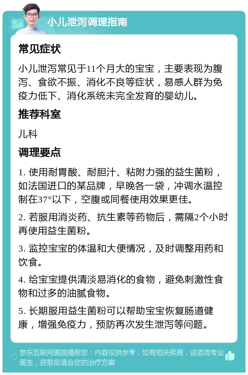 小儿泄泻调理指南 常见症状 小儿泄泻常见于11个月大的宝宝，主要表现为腹泻、食欲不振、消化不良等症状，易感人群为免疫力低下、消化系统未完全发育的婴幼儿。 推荐科室 儿科 调理要点 1. 使用耐胃酸、耐胆汁、粘附力强的益生菌粉，如法国进口的某品牌，早晚各一袋，冲调水温控制在37°以下，空腹或同餐使用效果更佳。 2. 若服用消炎药、抗生素等药物后，需隔2个小时再使用益生菌粉。 3. 监控宝宝的体温和大便情况，及时调整用药和饮食。 4. 给宝宝提供清淡易消化的食物，避免刺激性食物和过多的油腻食物。 5. 长期服用益生菌粉可以帮助宝宝恢复肠道健康，增强免疫力，预防再次发生泄泻等问题。