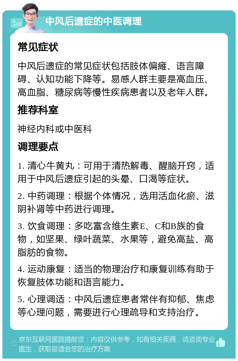 中风后遗症的中医调理 常见症状 中风后遗症的常见症状包括肢体偏瘫、语言障碍、认知功能下降等。易感人群主要是高血压、高血脂、糖尿病等慢性疾病患者以及老年人群。 推荐科室 神经内科或中医科 调理要点 1. 清心牛黄丸：可用于清热解毒、醒脑开窍，适用于中风后遗症引起的头晕、口渴等症状。 2. 中药调理：根据个体情况，选用活血化瘀、滋阴补肾等中药进行调理。 3. 饮食调理：多吃富含维生素E、C和B族的食物，如坚果、绿叶蔬菜、水果等，避免高盐、高脂肪的食物。 4. 运动康复：适当的物理治疗和康复训练有助于恢复肢体功能和语言能力。 5. 心理调适：中风后遗症患者常伴有抑郁、焦虑等心理问题，需要进行心理疏导和支持治疗。