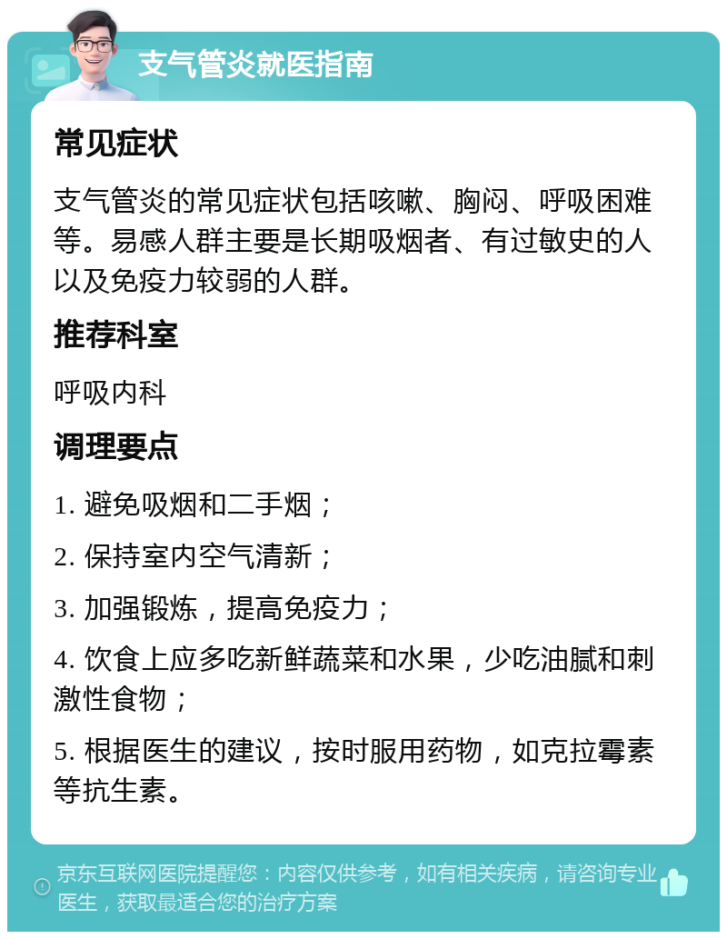 支气管炎就医指南 常见症状 支气管炎的常见症状包括咳嗽、胸闷、呼吸困难等。易感人群主要是长期吸烟者、有过敏史的人以及免疫力较弱的人群。 推荐科室 呼吸内科 调理要点 1. 避免吸烟和二手烟； 2. 保持室内空气清新； 3. 加强锻炼，提高免疫力； 4. 饮食上应多吃新鲜蔬菜和水果，少吃油腻和刺激性食物； 5. 根据医生的建议，按时服用药物，如克拉霉素等抗生素。