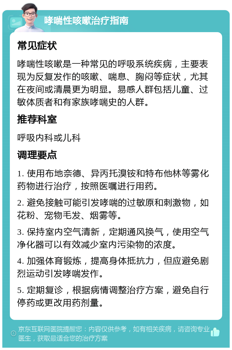 哮喘性咳嗽治疗指南 常见症状 哮喘性咳嗽是一种常见的呼吸系统疾病，主要表现为反复发作的咳嗽、喘息、胸闷等症状，尤其在夜间或清晨更为明显。易感人群包括儿童、过敏体质者和有家族哮喘史的人群。 推荐科室 呼吸内科或儿科 调理要点 1. 使用布地奈德、异丙托溴铵和特布他林等雾化药物进行治疗，按照医嘱进行用药。 2. 避免接触可能引发哮喘的过敏原和刺激物，如花粉、宠物毛发、烟雾等。 3. 保持室内空气清新，定期通风换气，使用空气净化器可以有效减少室内污染物的浓度。 4. 加强体育锻炼，提高身体抵抗力，但应避免剧烈运动引发哮喘发作。 5. 定期复诊，根据病情调整治疗方案，避免自行停药或更改用药剂量。