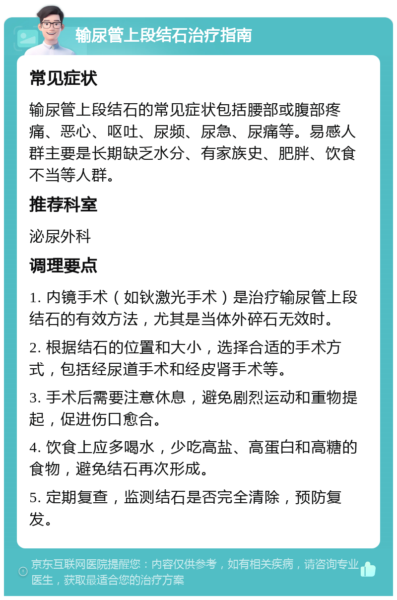 输尿管上段结石治疗指南 常见症状 输尿管上段结石的常见症状包括腰部或腹部疼痛、恶心、呕吐、尿频、尿急、尿痛等。易感人群主要是长期缺乏水分、有家族史、肥胖、饮食不当等人群。 推荐科室 泌尿外科 调理要点 1. 内镜手术（如钬激光手术）是治疗输尿管上段结石的有效方法，尤其是当体外碎石无效时。 2. 根据结石的位置和大小，选择合适的手术方式，包括经尿道手术和经皮肾手术等。 3. 手术后需要注意休息，避免剧烈运动和重物提起，促进伤口愈合。 4. 饮食上应多喝水，少吃高盐、高蛋白和高糖的食物，避免结石再次形成。 5. 定期复查，监测结石是否完全清除，预防复发。