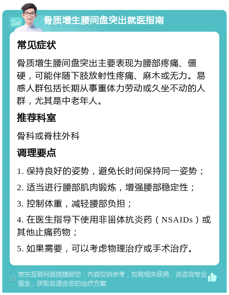 骨质增生腰间盘突出就医指南 常见症状 骨质增生腰间盘突出主要表现为腰部疼痛、僵硬，可能伴随下肢放射性疼痛、麻木或无力。易感人群包括长期从事重体力劳动或久坐不动的人群，尤其是中老年人。 推荐科室 骨科或脊柱外科 调理要点 1. 保持良好的姿势，避免长时间保持同一姿势； 2. 适当进行腰部肌肉锻炼，增强腰部稳定性； 3. 控制体重，减轻腰部负担； 4. 在医生指导下使用非甾体抗炎药（NSAIDs）或其他止痛药物； 5. 如果需要，可以考虑物理治疗或手术治疗。