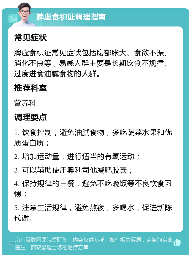 脾虚食积证调理指南 常见症状 脾虚食积证常见症状包括腹部胀大、食欲不振、消化不良等，易感人群主要是长期饮食不规律、过度进食油腻食物的人群。 推荐科室 营养科 调理要点 1. 饮食控制，避免油腻食物，多吃蔬菜水果和优质蛋白质； 2. 增加运动量，进行适当的有氧运动； 3. 可以辅助使用奥利司他减肥胶囊； 4. 保持规律的三餐，避免不吃晚饭等不良饮食习惯； 5. 注意生活规律，避免熬夜，多喝水，促进新陈代谢。