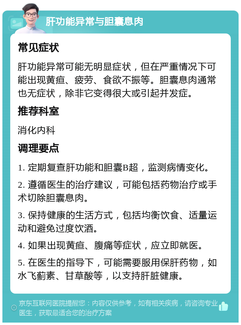 肝功能异常与胆囊息肉 常见症状 肝功能异常可能无明显症状，但在严重情况下可能出现黄疸、疲劳、食欲不振等。胆囊息肉通常也无症状，除非它变得很大或引起并发症。 推荐科室 消化内科 调理要点 1. 定期复查肝功能和胆囊B超，监测病情变化。 2. 遵循医生的治疗建议，可能包括药物治疗或手术切除胆囊息肉。 3. 保持健康的生活方式，包括均衡饮食、适量运动和避免过度饮酒。 4. 如果出现黄疸、腹痛等症状，应立即就医。 5. 在医生的指导下，可能需要服用保肝药物，如水飞蓟素、甘草酸等，以支持肝脏健康。