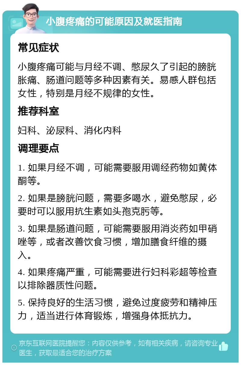 小腹疼痛的可能原因及就医指南 常见症状 小腹疼痛可能与月经不调、憋尿久了引起的膀胱胀痛、肠道问题等多种因素有关。易感人群包括女性，特别是月经不规律的女性。 推荐科室 妇科、泌尿科、消化内科 调理要点 1. 如果月经不调，可能需要服用调经药物如黄体酮等。 2. 如果是膀胱问题，需要多喝水，避免憋尿，必要时可以服用抗生素如头孢克肟等。 3. 如果是肠道问题，可能需要服用消炎药如甲硝唑等，或者改善饮食习惯，增加膳食纤维的摄入。 4. 如果疼痛严重，可能需要进行妇科彩超等检查以排除器质性问题。 5. 保持良好的生活习惯，避免过度疲劳和精神压力，适当进行体育锻炼，增强身体抵抗力。