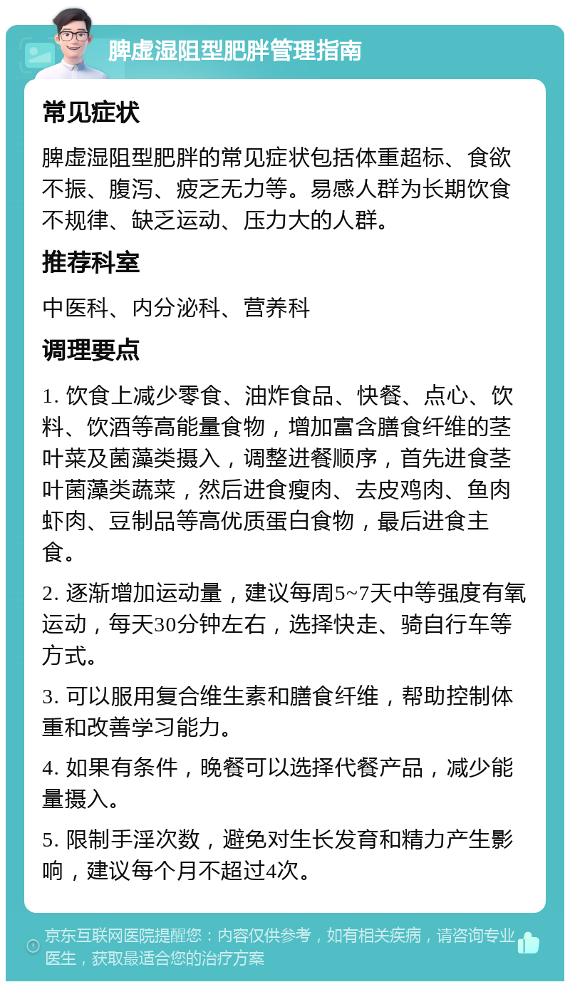 脾虚湿阻型肥胖管理指南 常见症状 脾虚湿阻型肥胖的常见症状包括体重超标、食欲不振、腹泻、疲乏无力等。易感人群为长期饮食不规律、缺乏运动、压力大的人群。 推荐科室 中医科、内分泌科、营养科 调理要点 1. 饮食上减少零食、油炸食品、快餐、点心、饮料、饮酒等高能量食物，增加富含膳食纤维的茎叶菜及菌藻类摄入，调整进餐顺序，首先进食茎叶菌藻类蔬菜，然后进食瘦肉、去皮鸡肉、鱼肉虾肉、豆制品等高优质蛋白食物，最后进食主食。 2. 逐渐增加运动量，建议每周5~7天中等强度有氧运动，每天30分钟左右，选择快走、骑自行车等方式。 3. 可以服用复合维生素和膳食纤维，帮助控制体重和改善学习能力。 4. 如果有条件，晚餐可以选择代餐产品，减少能量摄入。 5. 限制手淫次数，避免对生长发育和精力产生影响，建议每个月不超过4次。