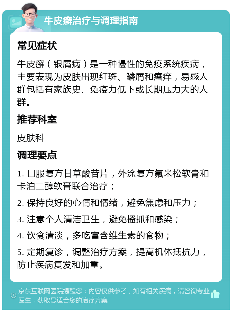 牛皮癣治疗与调理指南 常见症状 牛皮癣（银屑病）是一种慢性的免疫系统疾病，主要表现为皮肤出现红斑、鳞屑和瘙痒，易感人群包括有家族史、免疫力低下或长期压力大的人群。 推荐科室 皮肤科 调理要点 1. 口服复方甘草酸苷片，外涂复方氟米松软膏和卡泊三醇软膏联合治疗； 2. 保持良好的心情和情绪，避免焦虑和压力； 3. 注意个人清洁卫生，避免搔抓和感染； 4. 饮食清淡，多吃富含维生素的食物； 5. 定期复诊，调整治疗方案，提高机体抵抗力，防止疾病复发和加重。