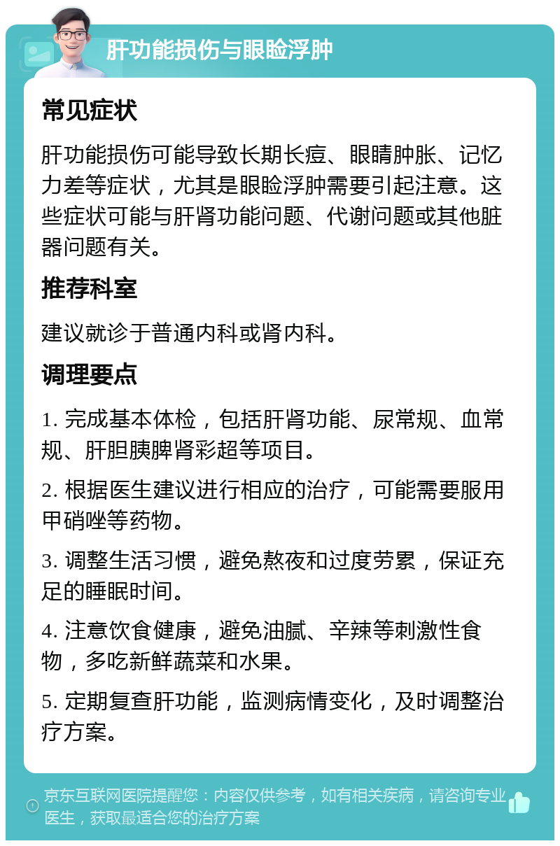 肝功能损伤与眼睑浮肿 常见症状 肝功能损伤可能导致长期长痘、眼睛肿胀、记忆力差等症状，尤其是眼睑浮肿需要引起注意。这些症状可能与肝肾功能问题、代谢问题或其他脏器问题有关。 推荐科室 建议就诊于普通内科或肾内科。 调理要点 1. 完成基本体检，包括肝肾功能、尿常规、血常规、肝胆胰脾肾彩超等项目。 2. 根据医生建议进行相应的治疗，可能需要服用甲硝唑等药物。 3. 调整生活习惯，避免熬夜和过度劳累，保证充足的睡眠时间。 4. 注意饮食健康，避免油腻、辛辣等刺激性食物，多吃新鲜蔬菜和水果。 5. 定期复查肝功能，监测病情变化，及时调整治疗方案。