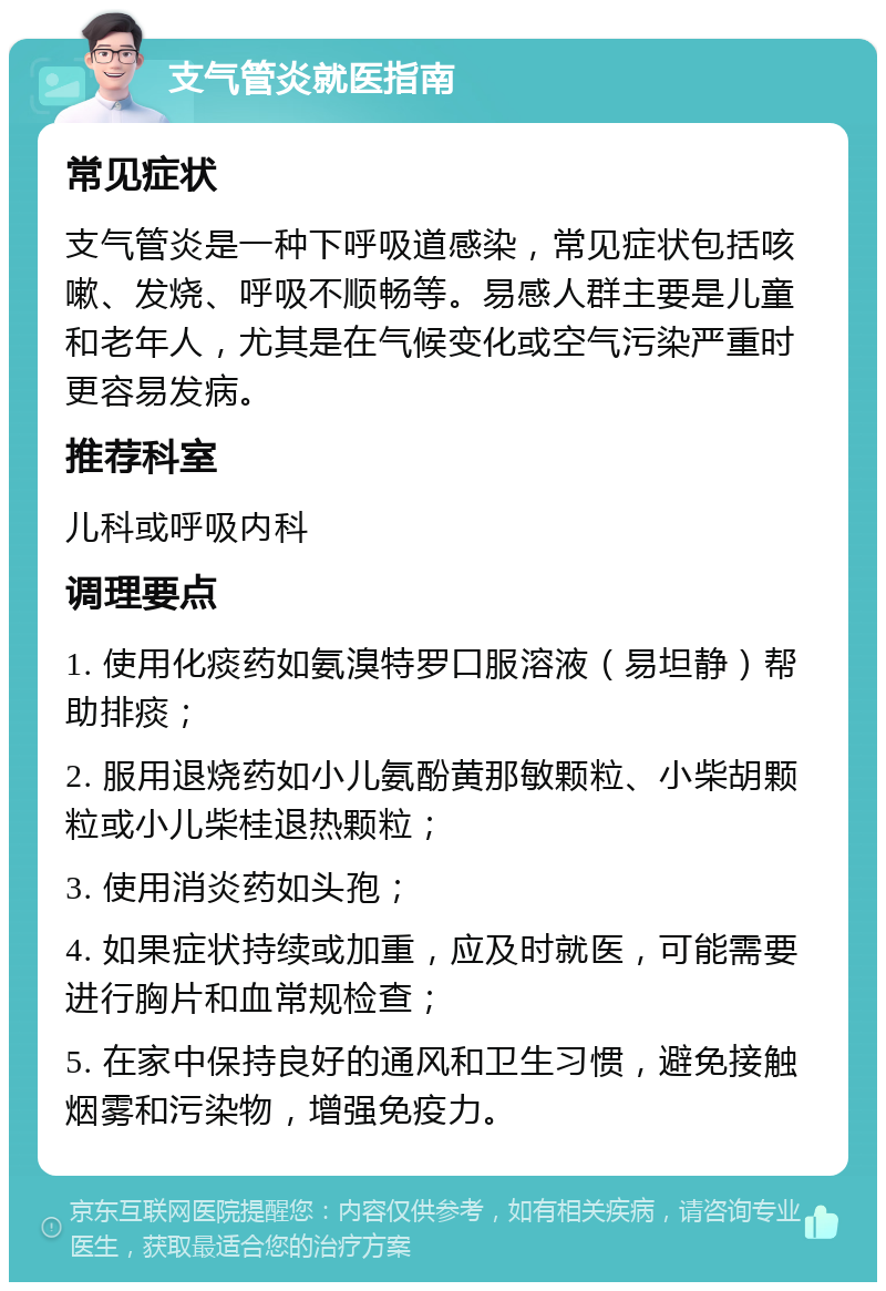 支气管炎就医指南 常见症状 支气管炎是一种下呼吸道感染，常见症状包括咳嗽、发烧、呼吸不顺畅等。易感人群主要是儿童和老年人，尤其是在气候变化或空气污染严重时更容易发病。 推荐科室 儿科或呼吸内科 调理要点 1. 使用化痰药如氨溴特罗口服溶液（易坦静）帮助排痰； 2. 服用退烧药如小儿氨酚黄那敏颗粒、小柴胡颗粒或小儿柴桂退热颗粒； 3. 使用消炎药如头孢； 4. 如果症状持续或加重，应及时就医，可能需要进行胸片和血常规检查； 5. 在家中保持良好的通风和卫生习惯，避免接触烟雾和污染物，增强免疫力。