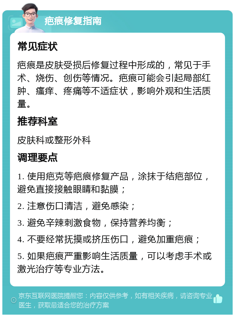 疤痕修复指南 常见症状 疤痕是皮肤受损后修复过程中形成的，常见于手术、烧伤、创伤等情况。疤痕可能会引起局部红肿、瘙痒、疼痛等不适症状，影响外观和生活质量。 推荐科室 皮肤科或整形外科 调理要点 1. 使用疤克等疤痕修复产品，涂抹于结疤部位，避免直接接触眼睛和黏膜； 2. 注意伤口清洁，避免感染； 3. 避免辛辣刺激食物，保持营养均衡； 4. 不要经常抚摸或挤压伤口，避免加重疤痕； 5. 如果疤痕严重影响生活质量，可以考虑手术或激光治疗等专业方法。