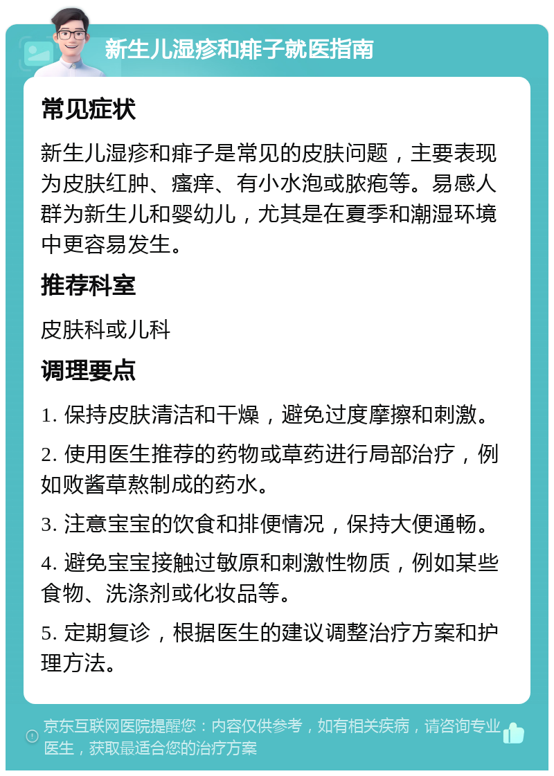 新生儿湿疹和痱子就医指南 常见症状 新生儿湿疹和痱子是常见的皮肤问题，主要表现为皮肤红肿、瘙痒、有小水泡或脓疱等。易感人群为新生儿和婴幼儿，尤其是在夏季和潮湿环境中更容易发生。 推荐科室 皮肤科或儿科 调理要点 1. 保持皮肤清洁和干燥，避免过度摩擦和刺激。 2. 使用医生推荐的药物或草药进行局部治疗，例如败酱草熬制成的药水。 3. 注意宝宝的饮食和排便情况，保持大便通畅。 4. 避免宝宝接触过敏原和刺激性物质，例如某些食物、洗涤剂或化妆品等。 5. 定期复诊，根据医生的建议调整治疗方案和护理方法。