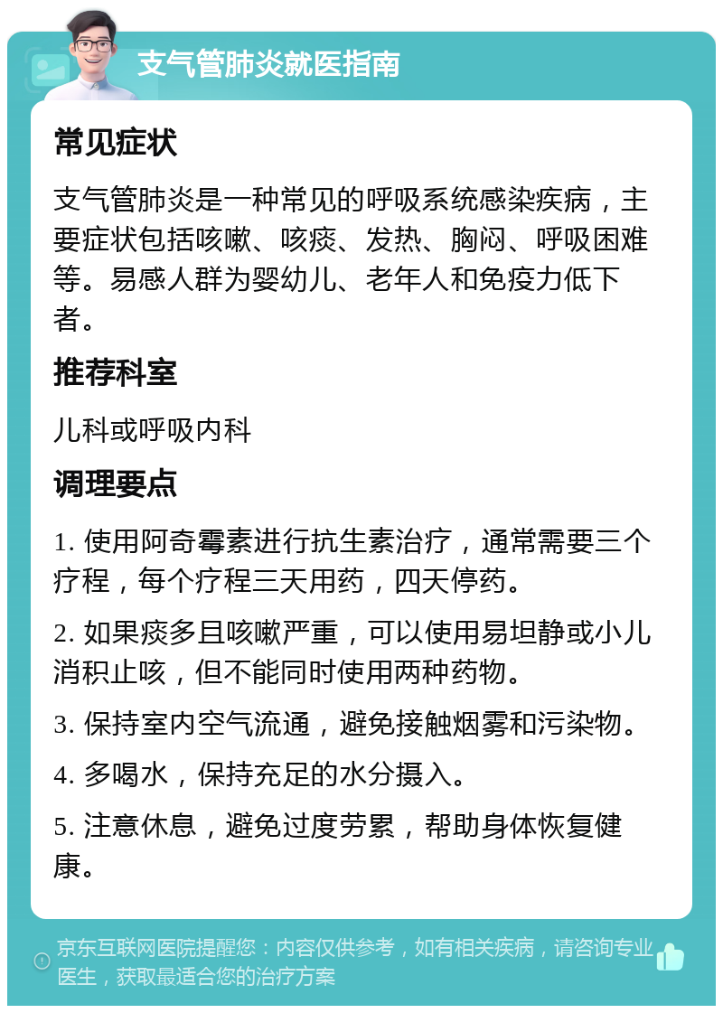 支气管肺炎就医指南 常见症状 支气管肺炎是一种常见的呼吸系统感染疾病，主要症状包括咳嗽、咳痰、发热、胸闷、呼吸困难等。易感人群为婴幼儿、老年人和免疫力低下者。 推荐科室 儿科或呼吸内科 调理要点 1. 使用阿奇霉素进行抗生素治疗，通常需要三个疗程，每个疗程三天用药，四天停药。 2. 如果痰多且咳嗽严重，可以使用易坦静或小儿消积止咳，但不能同时使用两种药物。 3. 保持室内空气流通，避免接触烟雾和污染物。 4. 多喝水，保持充足的水分摄入。 5. 注意休息，避免过度劳累，帮助身体恢复健康。